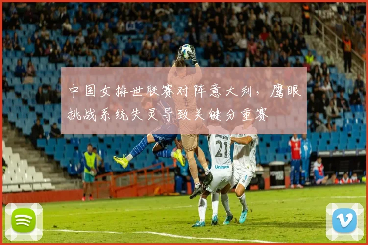 中国女排世联赛对阵意大利，鹰眼挑战系统失灵导致关键分重赛