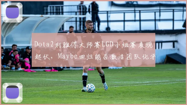 Dota2利雅得大师赛LGD小组赛表现起伏，Maybe回归能否激活团队化学反应？