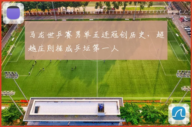 马龙世乒赛男单五连冠创历史，超越庄则栋成乒坛第一人