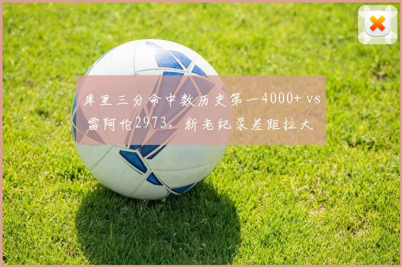 库里三分命中数历史第一4000+ vs 雷阿伦2973，新老纪录差距拉大