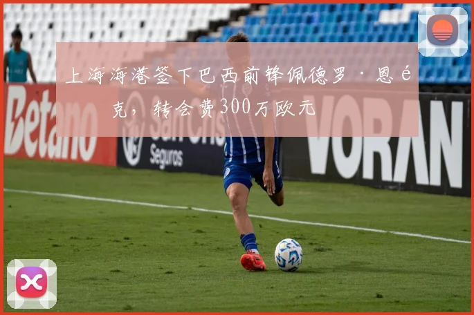 上海海港签下巴西前锋佩德罗·恩里克，转会费300万欧元